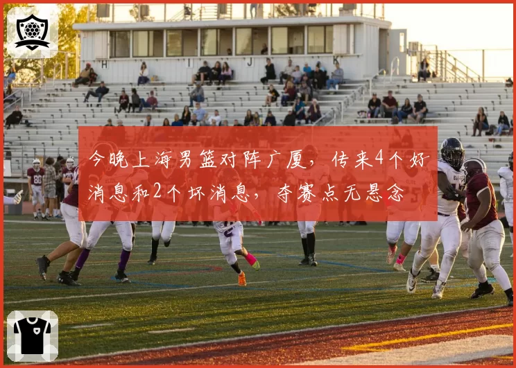 今晚上海男篮对阵广厦,传来4个好消息和2个坏消息,夺赛点无悬念